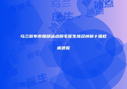 乌兰察布市腿部冰点脱毛医生排名榜前十强权威速报