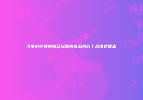 济南市穿翼种植口腔医院排名榜前十及推荐医生