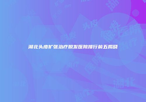 湖北头皮扩张治疗脱发医院排行前五揭晓