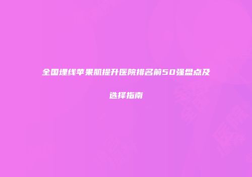 全国埋线苹果肌提升医院排名前50强盘点及选择指南