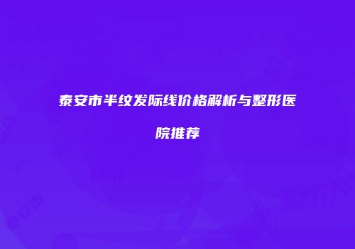 泰安市半纹发际线价格解析与整形医院推荐