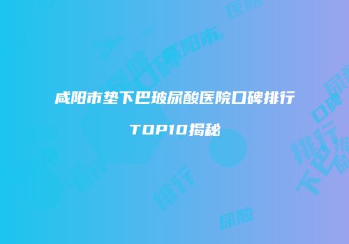 咸阳市垫下巴玻尿酸医院口碑排行TOP10揭秘