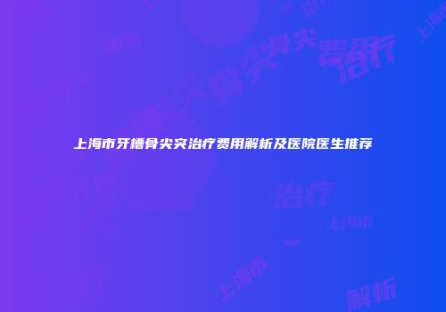 上海市牙槽骨尖突治疗费用解析及医院医生推荐