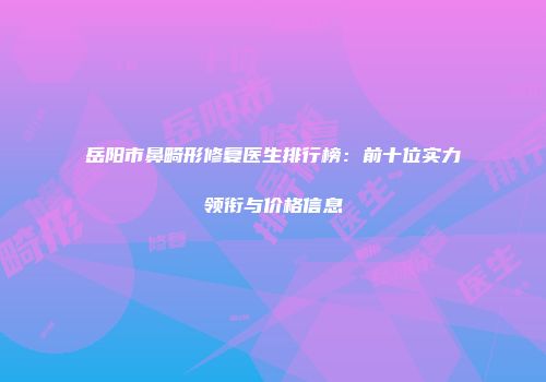 岳阳市鼻畸形修复医生排行榜：前十位实力领衔与价格信息