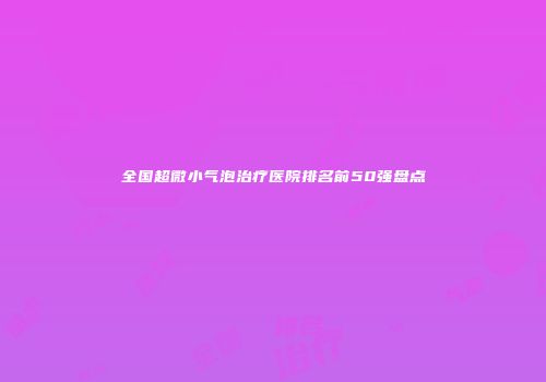 全国超微小气泡治疗医院排名前50强盘点