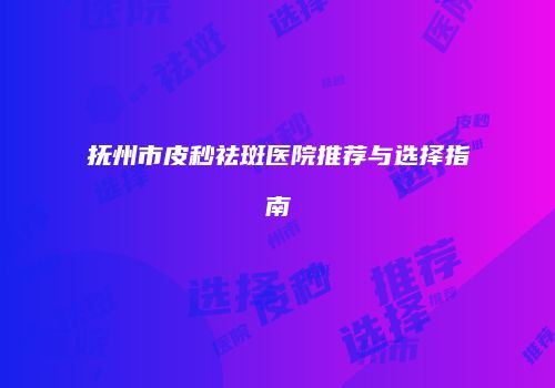 抚州市皮秒祛斑医院推荐与选择指南