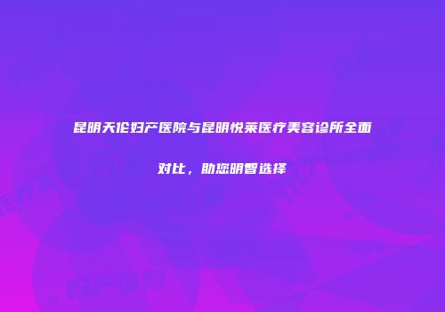 昆明天伦妇产医院与昆明悦莱医疗美容诊所全面对比，助您明智选择