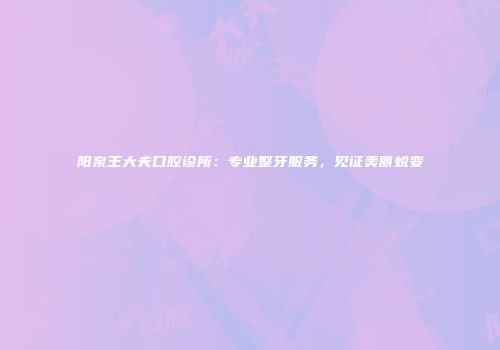 阳泉王大夫口腔诊所：专业整牙服务，见证美丽蜕变