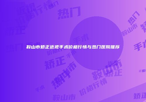 鞍山市矫正近视手术价格行情与热门医院推荐