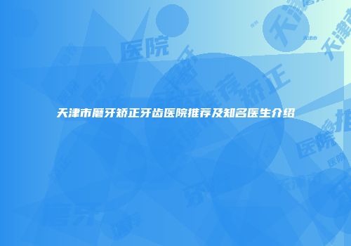 天津市磨牙矫正牙齿医院推荐及知名医生介绍