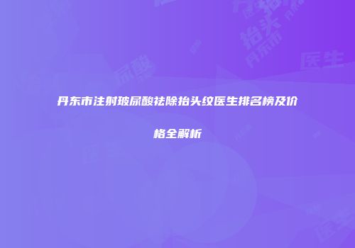 丹东市注射玻尿酸祛除抬头纹医生排名榜及价格全解析