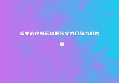 韶关市皮瓣移植医院实力口碑与价格一览