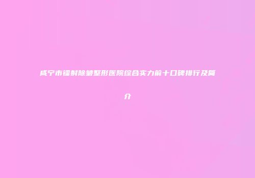 咸宁市镭射除皱整形医院综合实力前十口碑排行及简介
