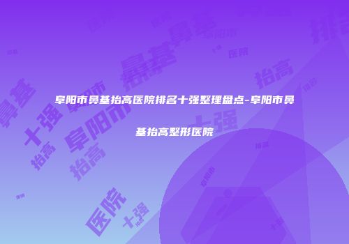 阜阳市鼻基抬高医院排名十强整理盘点-阜阳市鼻基抬高整形医院