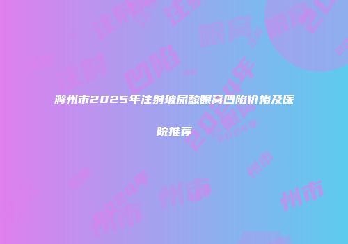 滁州市2025年注射玻尿酸眼窝凹陷价格及医院推荐