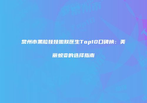 常州市黑脸娃娃嫩肤医生Top10口碑榜：美丽蜕变的选择指南