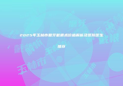 2025年玉林市磨牙截根术价格解析及医院医生推荐