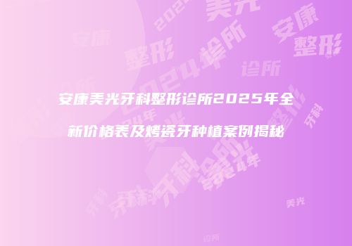 安康美光牙科整形诊所2025年全新价格表及烤瓷牙种植案例揭秘
