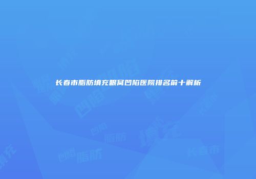 长春市脂肪填充眼窝凹陷医院排名前十解析