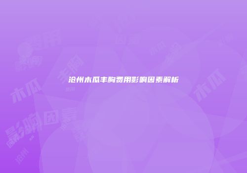 沧州木瓜丰胸费用影响因素解析