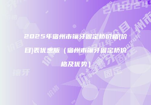 2025年宿州市镶牙固定桥价格(价目)表优惠版（宿州市镶牙固定桥价格及优势）