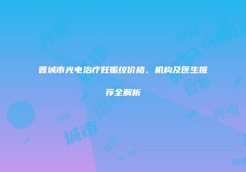 晋城市光电治疗妊娠纹价格、机构及医生推荐全解析