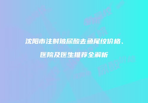 沈阳市注射玻尿酸去鱼尾纹价格、医院及医生推荐全解析