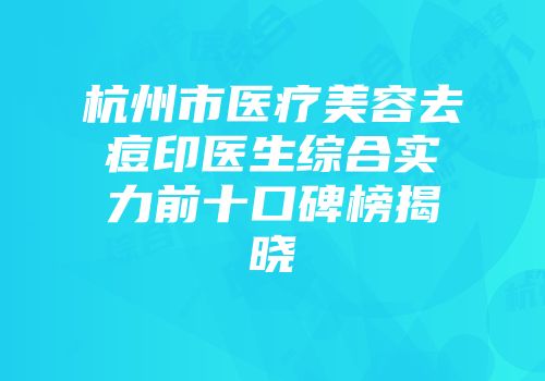 杭州市医疗美容去痘印医生综合实力前十口碑榜揭晓