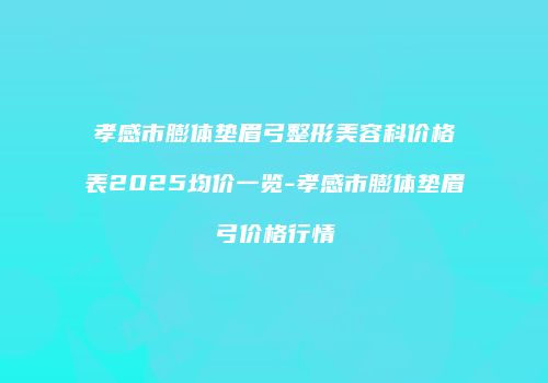 孝感市膨体垫眉弓整形美容科价格表2025均价一览-孝感市膨体垫眉弓价格行情