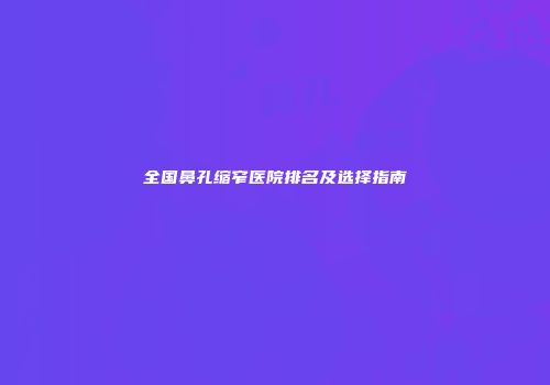 全国鼻孔缩窄医院排名及选择指南