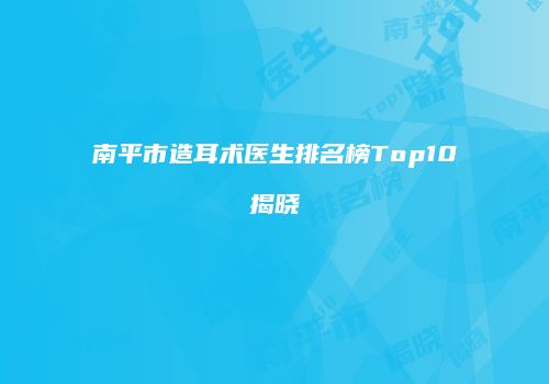 南平市造耳术医生排名榜Top10揭晓
