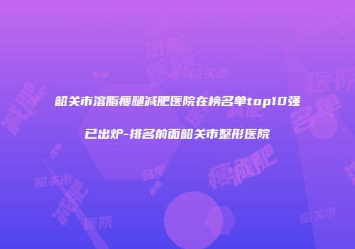 韶关市溶脂瘦腿减肥医院在榜名单top10强已出炉-排名前面韶关市整形医院