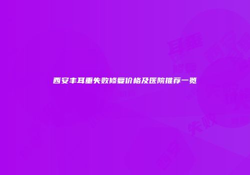 西安丰耳垂失败修复价格及医院推荐一览