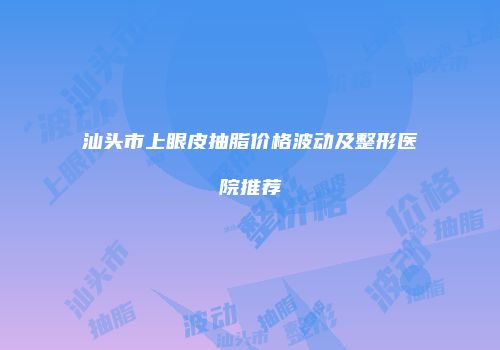 汕头市上眼皮抽脂价格波动及整形医院推荐