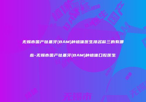 无锡市国产钛基牙(BAM)种植体医生排名前三的有哪些-无锡市国产钛基牙(BAM)种植体口腔医生