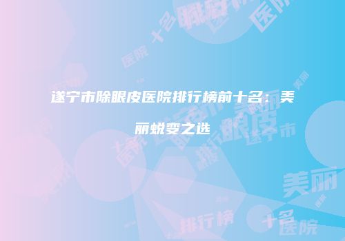 遂宁市除眼皮医院排行榜前十名：美丽蜕变之选
