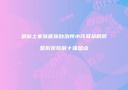 恩施土家族苗族自治州小孩耳朵畸形整形医院前十强盘点