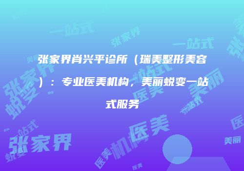 张家界肖兴平诊所（瑞美整形美容）：专业医美机构，美丽蜕变一站式服务