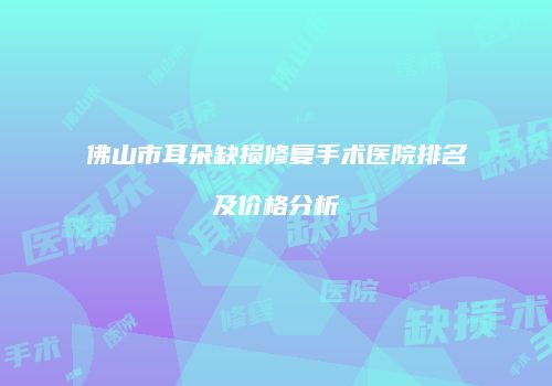 佛山市耳朵缺损修复手术医院排名及价格分析