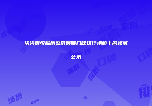 绍兴市纹嘴唇整形医院口碑排行榜前十名权威公示