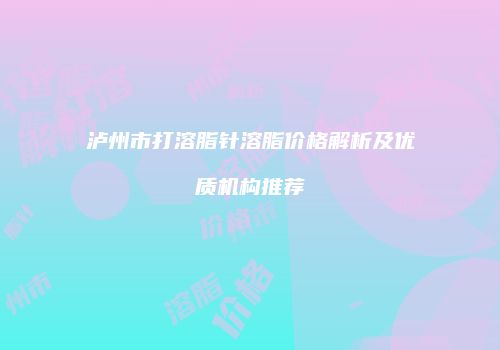泸州市打溶脂针溶脂价格解析及优质机构推荐