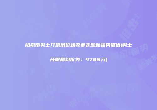 阳泉市男士开眼角价格收费表超新强势推出(男士开眼角均价为：4789元)