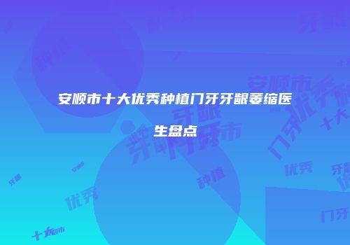 安顺市十大优秀种植门牙牙龈萎缩医生盘点