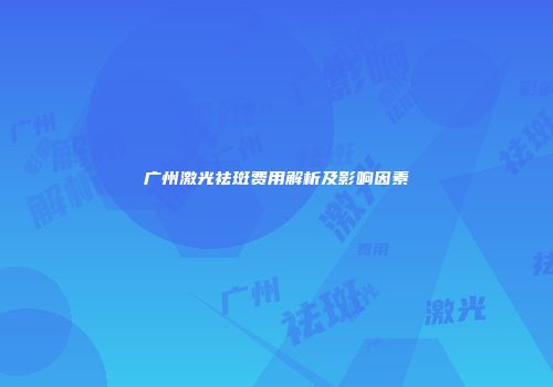 广州激光祛斑费用解析及影响因素