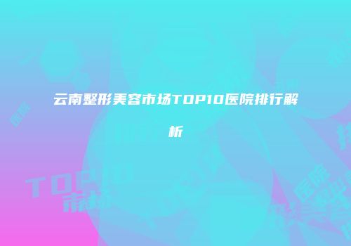 云南整形美容市场TOP10医院排行解析