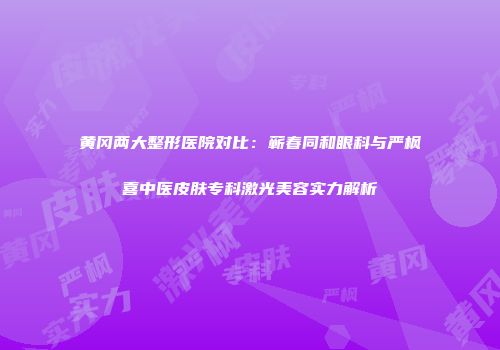 黄冈两大整形医院对比：蕲春同和眼科与严枫喜中医皮肤专科激光美容实力解析