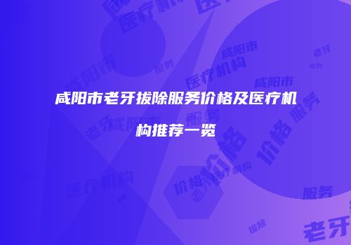 咸阳市老牙拔除服务价格及医疗机构推荐一览