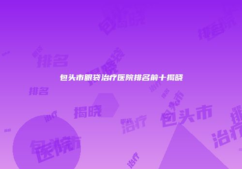 包头市眼袋治疗医院排名前十揭晓