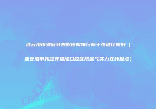 连云港市残冠牙拔除医院排行榜十强谁比较好（连云港市残冠牙拔除口腔医院名气实力在线盘点）