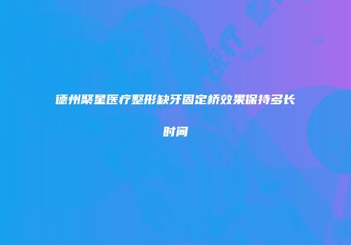 德州聚星医疗整形缺牙固定桥效果保持多长时间